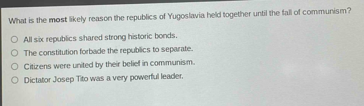 what is the most likely reason the republics of yugoslavia held together until the fall of communism?\no all six republics shared strong historic bonds.\no the constitution forbade the republics to separate.\no citizens were united by their belief in communism.\no dictator josep tito was a very powerful leader.
