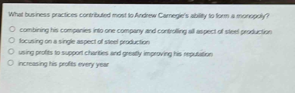 what business practices contributed most to andrew carnegies ability to form a monopoly? combining his companies into one company and controlling all aspect of steel production focusing on a single aspect of steel production using profits to support charities and greatly improving his reputation increasing his profits every year