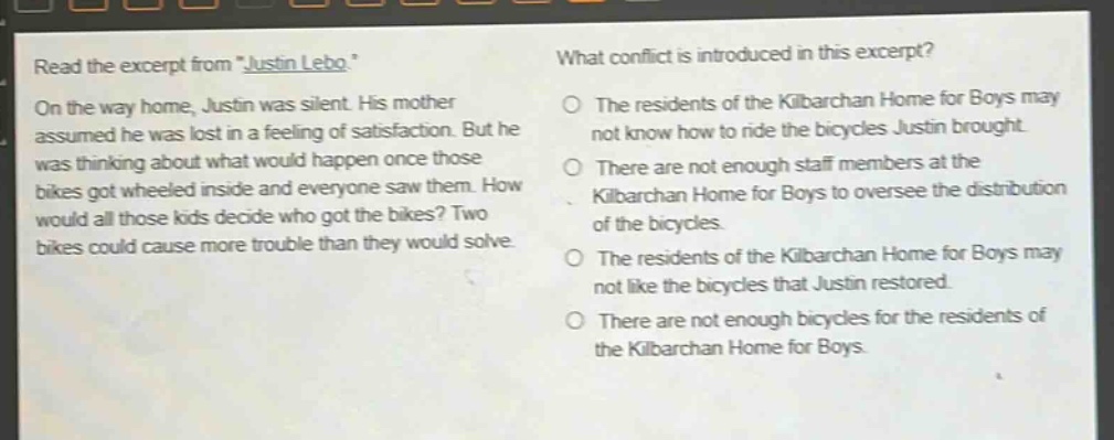 read the excerpt from \justin lebo.\ on the way home, justin was silent. his mother assumed he was lost in a feeling of satisfaction. but he was thinking about what would happen once those bikes got wheeled inside and everyone saw them. how would all those kids decide who got the bikes? two bikes could cause more trouble than they would solve. what conflict is introduced in this excerpt? the residents of the kilbarchan home for boys may not know how to ride the bicycles justin brought. there are not enough staff members at the kilbarchan home for boys to oversee the distribution of the bicycles. the residents of the kilbarchan home for boys may not like the bicycles that justin restored. there are not enough bicycles for the residents of the kilbarchan home for boys.