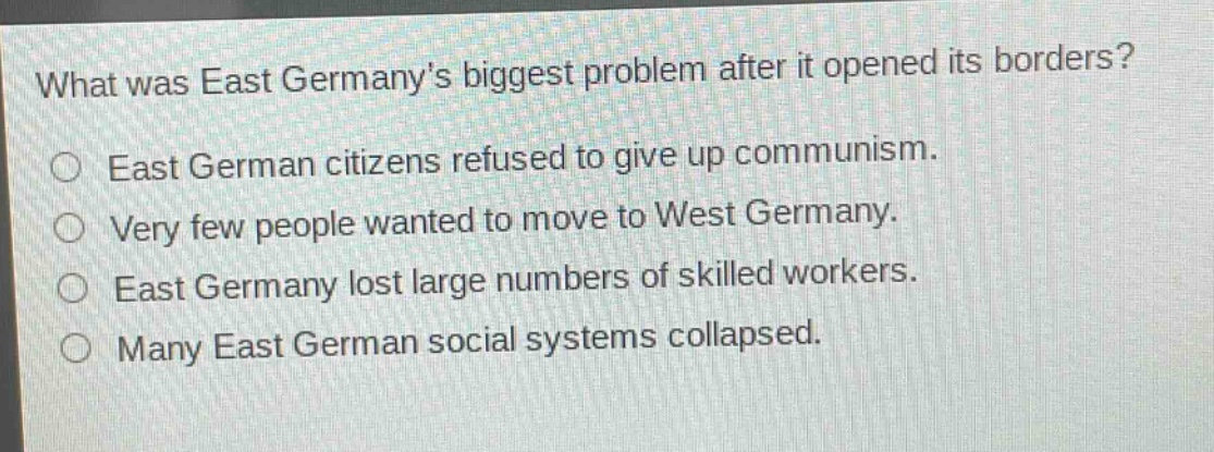 what was east germanys biggest problem after it opened its borders?\no east german citizens refused to give up communism.\no very few people wanted to move to west germany.\no east germany lost large numbers of skilled workers.\no many east german social systems collapsed.