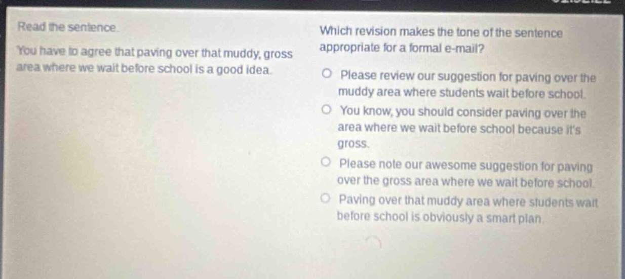 read the sentence. you have to agree that paving over that muddy, gross area where we wait before school is a good idea. which revision makes the tone of the sentence appropriate for a formal e - mail? please review our suggestion for paving over the muddy area where students wait before school. you know, you should consider paving over the area where we wait before school because its gross. please note our awesome suggestion for paving over the gross area where we wait before school. paving over that muddy area where students wait before school is obviously a smart plan.