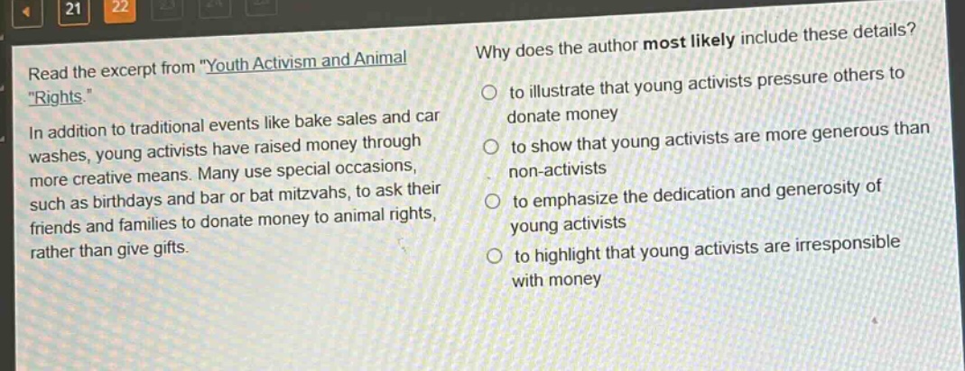 read the excerpt from \youth activism and animal rights.\ in addition to traditional events like bake sales and car washes, young activists have raised money through more creative means. many use special occasions, such as birthdays and bar or bat mitzvahs, to ask their friends and families to donate money to animal rights, rather than give gifts. why does the author most likely include these details? to illustrate that young activists pressure others to donate money to show that young activists are more generous than non - activists to emphasize the dedication and generosity of young activists to highlight that young activists are irresponsible with money