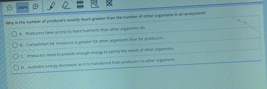 why is the number of producers usually much greater than the number of other organisms in an ecosystem?\na. producers have access to more nutrients than other organisms do.\nb. competition for resources is greater for other organisms than for producers.\nc. producers need to provide enough energy to satisfy the needs of other organisms.\nd. available energy decreases as it is transferred from producers to other organisms.