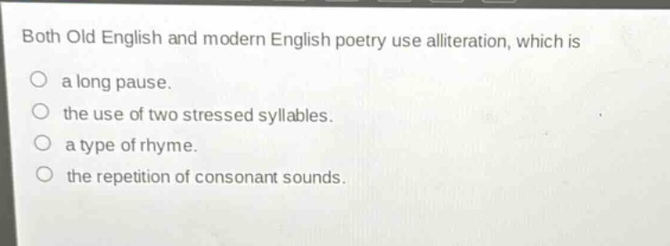 both old english and modern english poetry use alliteration, which is\na long pause.\nthe use of two stressed syllables.\na type of rhyme.\nthe repetition of consonant sounds.