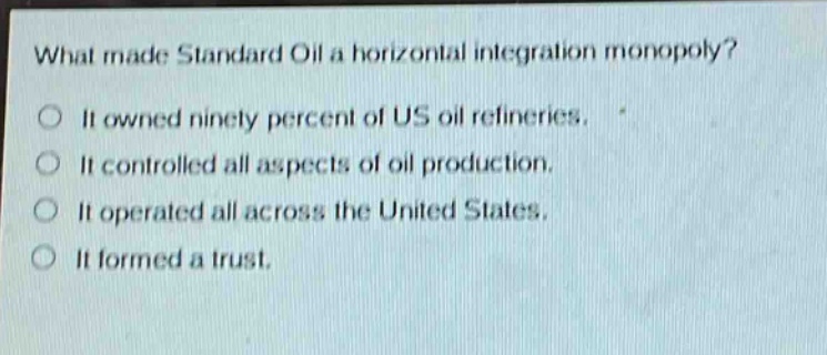 what made standard oil a horizontal integration monopoly? it owned ninety percent of us oil refineries. it controlled all aspects of oil production. it operated all across the united states. it formed a trust.