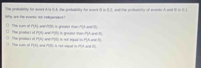the probability for event a is 0.4, the probability for event b is 0.2, and the probability of events a and b is 0.1. why are the events not independent? the sum of p(a) and p(b) is greater than p(a and b). the product of p(a) and p(b) is greater than p(a and b). the product of p(a) and p(b) is not equal to p(a and b). the sum of p(a) and p(b) is not equal to p(a and b).