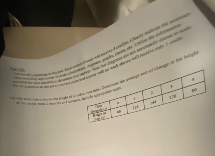 part iii: answer all 2 questions in this part. each correct answer will receive 4 credits. clearly indicate the necessary steps, including appropriate formula substitutions, diagrams, graphs, charts, etc. utilize the information provided for each question to determine your answer. note that diagrams are not necessarily drawn to scale. for all questions in this part, a correct numerical answer with no work shown will receive only 1 credit. 16) the table below shows the height of a rocket over time. determine the average rate of change in the height of the rocket from 2 seconds to 4 seconds. include appropriate units. time seconds (t) 0 1 2 3 4 height in feet (h) 80 128 144 128 80