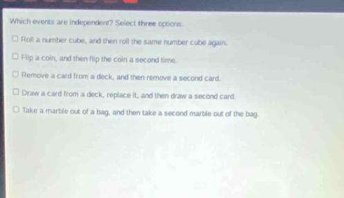 which events are independent? select three options. roll a number cube, and then roll the same number cube again. flip a coin, and then flip the coin a second time. remove a card from a deck, and then remove a second card. draw a card from a deck, replace it, and then draw a second card. take a marble out of a bag, and then take a second marble out of the bag.