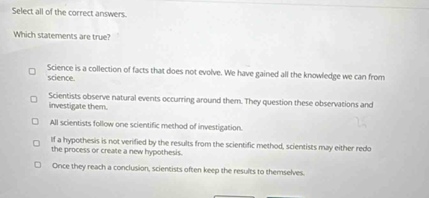 select all of the correct answers. which statements are true? science is a collection of facts that does not evolve. we have gained all the knowledge we can from science. scientists observe natural events occurring around them. they question these observations and investigate them. all scientists follow one scientific method of investigation. if a hypothesis is not verified by the results from the scientific method, scientists may either redo the process or create a new hypothesis. once they reach a conclusion, scientists often keep the results to themselves.