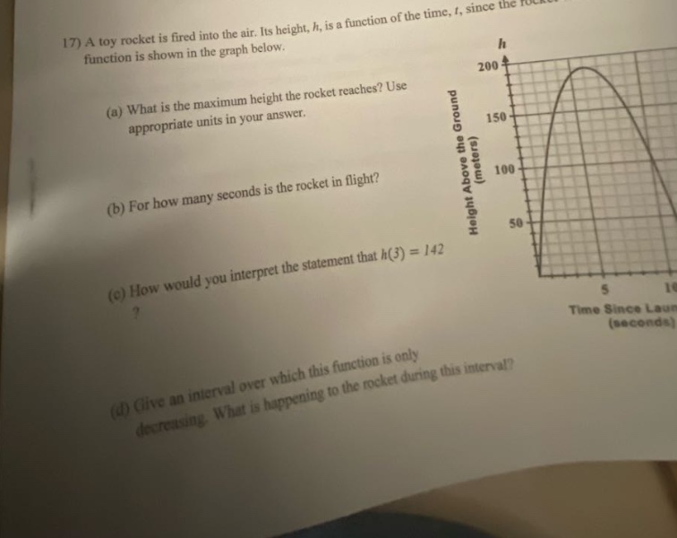 17) a toy rocket is fired into the air. its height, h, is a function of the time, t, since the rocket function is shown in the graph below. (a) what is the maximum height the rocket reaches? use appropriate units in your answer. (b) for how many seconds is the rocket in flight? (c) how would you interpret the statement that h(3)=142? (d) give an interval over which this function is only decreasing. what is happening to the rocket during this interval?
