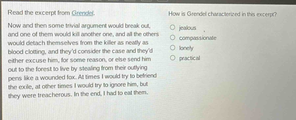 read the excerpt from grendel. now and then some trivial argument would break out, and one of them would kill another one, and all the others would detach themselves from the killer as neatly as blood clotting, and theyd consider the case and theyd either excuse him, for some reason, or else send him out to the forest to live by stealing from their outlying pens like a wounded fox. at times i would try to befriend the exile, at other times i would try to ignore him, but they were treacherous. in the end, i had to eat them. how is grendel characterized in this excerpt? jealous compassionate lonely practical