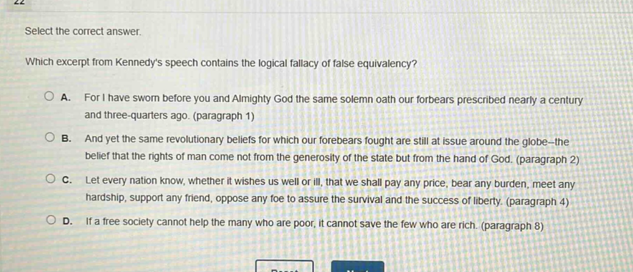select the correct answer. which excerpt from kennedys speech contains the logical fallacy of false equivalency? a. for i have sworn before you and almighty god the same solemn oath our forbears prescribed nearly a century and three - quarters ago. (paragraph 1) b. and yet the same revolutionary beliefs for which our forebears fought are still at issue around the globe - the belief that the rights of man come not from the generosity of the state but from the hand of god. (paragraph 2) c. let every nation know, whether it wishes us well or ill, that we shall pay any price, bear any burden, meet any hardship, support any friend, oppose any foe to assure the survival and the success of liberty. (paragraph 4) d. if a free society cannot help the many who are poor, it cannot save the few who are rich. (paragraph 8)