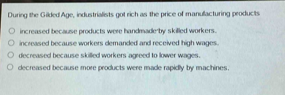 during the gilded age, industrialists got rich as the price of manufacturing products\no increased because products were handmade by skilled workers.\no increased because workers demanded and received high wages.\no decreased because skilled workers agreed to lower wages.\no decreased because more products were made rapidly by machines.