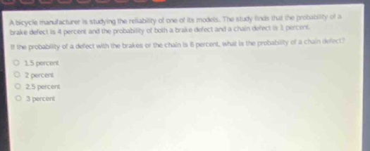 a bicycle manufacturer is studying the reliability of one of its models. the study finds that the probability of a brake defect is 4 percent and the probability of both a brake defect and a chain defect is 1 percent. if the probability of a defect with the brakes or the chain is 6 percent, what is the probability of a chain defect? 1.5 percent 2 percent 2.5 percent 3 percent