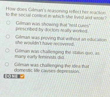 how does gilmans reasoning reflect her reaction to the social context in which she lived and wrote? gilman was showing thatrest cures prescribed by doctors really worked. gilman was proving that without an education she wouldnt have recovered. gilman was challenging the status quo, as many early feminists did. gilman was challenging the idea that domestic life causes depression. done