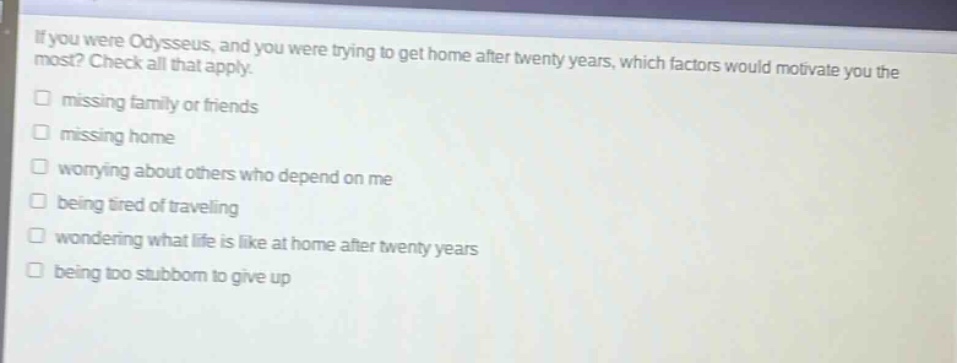 if you were odysseus, and you were trying to get home after twenty years, which factors would motivate you the most? check all that apply. missing family or friends missing home worrying about others who depend on me being tired of traveling wondering what life is like at home after twenty years being too stubborn to give up