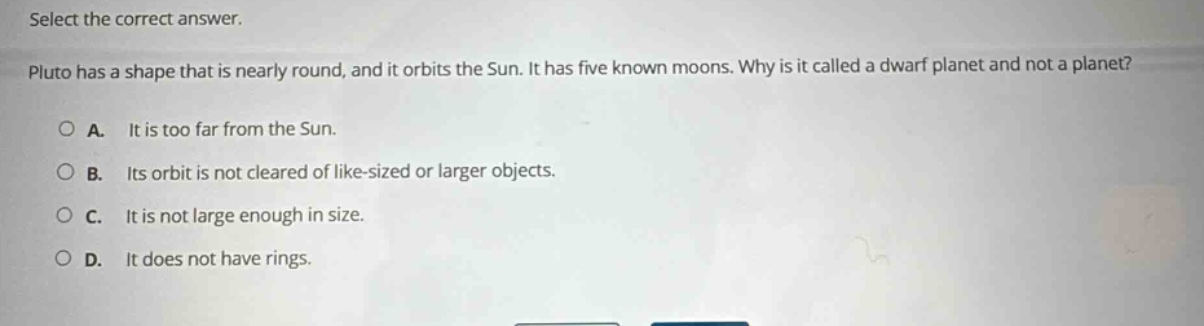 select the correct answer. pluto has a shape that is nearly round, and it orbits the sun. it has five known moons. why is it called a dwarf planet and not a planet? a. it is too far from the sun. b. its orbit is not cleared of like - sized or larger objects. c. it is not large enough in size. d. it does not have rings.