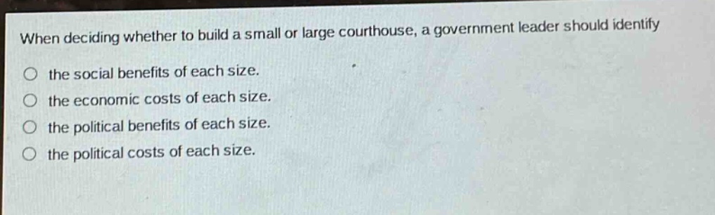 when deciding whether to build a small or large courthouse, a government leader should identify the social benefits of each size. the economic costs of each size. the political benefits of each size. the political costs of each size.