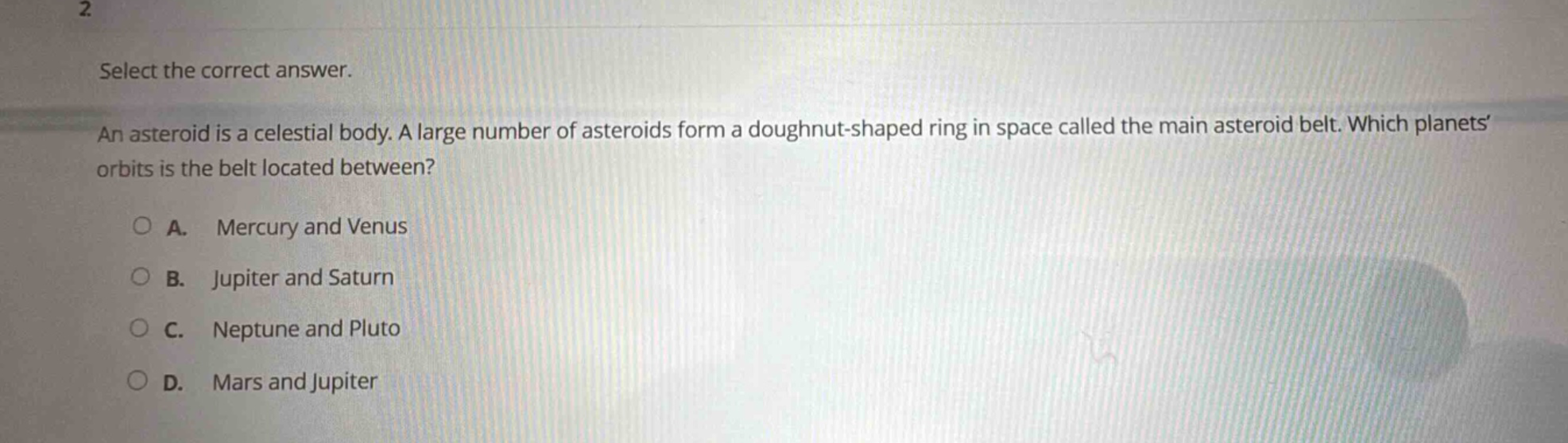 select the correct answer. an asteroid is a celestial body. a large number of asteroids form a doughnut - shaped ring in space called the main asteroid belt. which planets orbits is the belt located between? a. mercury and venus b. jupiter and saturn c. neptune and pluto d. mars and jupiter