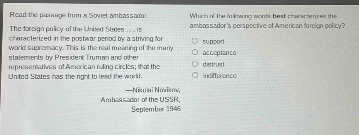 read the passage from a soviet ambassador. the foreign policy of the united states... is characterized in the postwar period by a striving for world supremacy. this is the real meaning of the many statements by president truman and other representatives of american ruling circles; that the united states has the right to lead the world. —nikolai novikov, ambassador of the ussr, september 1946 which of the following words best characterizes the ambassadors perspective of american foreign policy? support acceptance distrust indifference