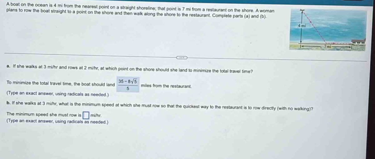 a boat on the ocean is 4 mi from the nearest point on a straight shoreline; that point is 7 mi from a restaurant on the shore. a woman plans to row the boat straight to a point on the shore and then walk along the shore to the restaurant. complete parts (a) and (b). a. if she walks at 3 mi/hr and rows at 2 mi/hr, at which point on the shore should she land to minimize the total travel time? to minimize the total travel time, the boat should land (35 - 8√5)/5 miles from the restaurant. (type an exact answer, using radicals as needed.) b. if she walks at 3 mi/hr, what is the minimum speed at which she must row so that the quickest way to the restaurant is to row directly (with no walking)? the minimum speed she must row is mi/hr. (type an exact answer, using radicals as needed.)