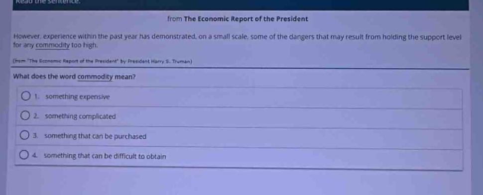 read the sentence. from the economic report of the president however, experience within the past year has demonstrated, on a small scale, some of the dangers that may result from holding the support level for any commodity too high. (from the economic report of the president by president harry s. truman) what does the word commodity mean? 1. something expensive 2. something complicated 3. something that can be purchased 4. something that can be difficult to obtain