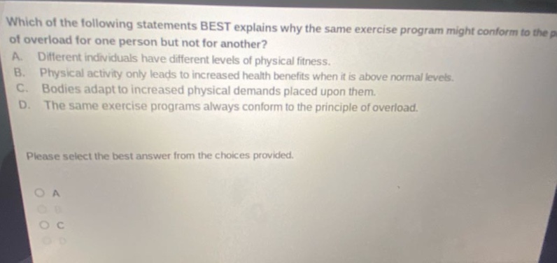 which of the following statements best explains why the same exercise program might conform to the principle of overload for one person but not for another? a. different individuals have different levels of physical fitness. b. physical activity only leads to increased health benefits when it is above normal levels. c. bodies adapt to increased physical demands placed upon them. d. the same exercise programs always conform to the principle of overload. please select the best answer from the choices provided.