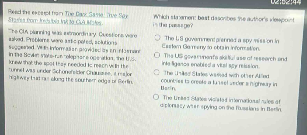 read the excerpt from the dark game: true spy stories from invisible ink to cia moles. the cia planning was extraordinary. questions were asked. problems were anticipated, solutions suggested. with information provided by an informant in the soviet state - run telephone operation, the u.s. knew that the spot they needed to reach with the tunnel was under schonefelder chaussee, a major highway that ran along the southern edge of berlin. which statement best describes the authors viewpoint in the passage? the us government planned a spy mission in eastern germany to obtain information. the us governments skillful use of research and intelligence enabled a vital spy mission. the united states worked with other allied countries to create a tunnel under a highway in berlin. the united states violated international rules of diplomacy when spying on the russians in berlin.