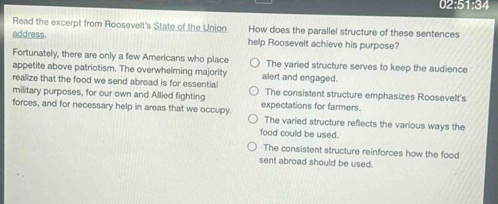read the excerpt from roosevelts state of the union address. fortunately, there are only a few americans who place appetite above patriotism. the overwhelming majority realize that the food we send abroad is for essential military purposes, for our own and allied fighting forces, and for necessary help in areas that we occupy. how does the parallel structure of these sentences help roosevelt achieve his purpose? the varied structure serves to keep the audience alert and engaged. the consistent structure emphasizes roosevelts expectations for farmers. the varied structure reflects the various ways the food could be used. the consistent structure reinforces how the food sent abroad should be used.