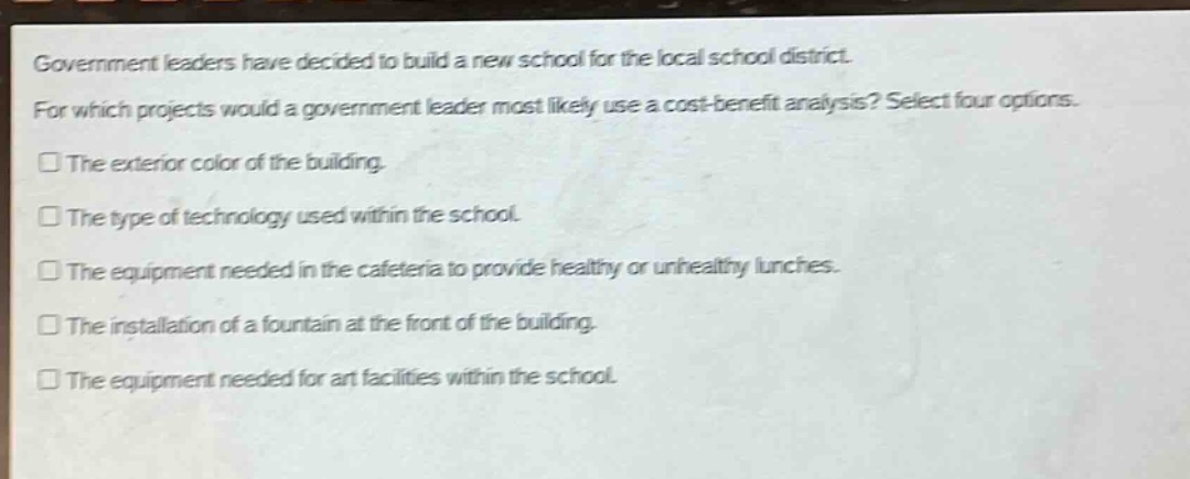 government leaders have decided to build a new school for the local school district. for which projects would a government leader most likely use a cost - benefit analysis? select four options. the exterior color of the building. the type of technology used within the school. the equipment needed in the cafeteria to provide healthy or unhealthy lunches. the installation of a fountain at the front of the building. the equipment needed for art facilities within the school.