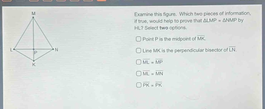 examine this figure. which two pieces of information, if true, would help to prove that △lmp≅△nmp by hl? select two options. point p is the mid - point of mk. line mk is the perpendicular bisector of ln. ml≅mp ml≅mn pk≅pk
