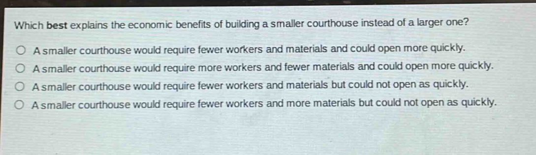 which best explains the economic benefits of building a smaller courthouse instead of a larger one?\na smaller courthouse would require fewer workers and materials and could open more quickly.\na smaller courthouse would require more workers and fewer materials and could open more quickly.\na smaller courthouse would require fewer workers and materials but could not open as quickly.\na smaller courthouse would require fewer workers and more materials but could not open as quickly.