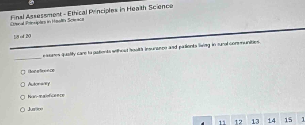 final assessment - ethical principles in health science\nethical principles in health science\n18 of 20\n________ ensures quality care to patients without health insurance and patients living in rural communities.\no beneficence\no autonomy\no non - maleficence\no justice