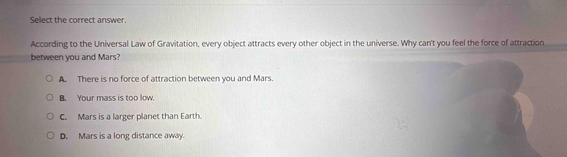 select the correct answer. according to the universal law of gravitation, every object attracts every other object in the universe. why cant you feel the force of attraction between you and mars? a. there is no force of attraction between you and mars. b. your mass is too low. c. mars is a larger planet than earth. d. mars is a long distance away.