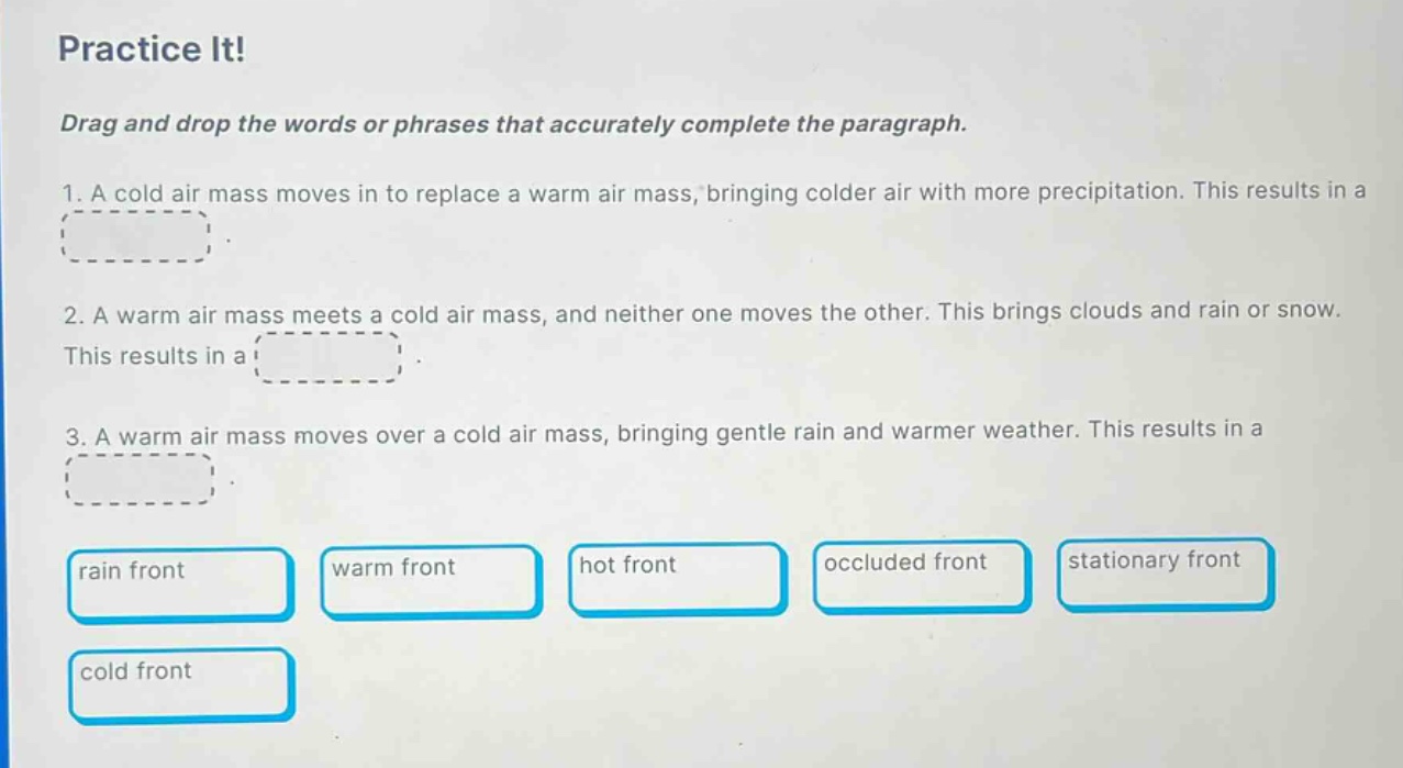 practice it! drag and drop the words or phrases that accurately complete the paragraph. 1. a cold air mass moves in to replace a warm air mass, bringing colder air with more precipitation. this results in a. 2. a warm air mass meets a cold air mass, and neither one moves the other. this brings clouds and rain or snow. this results in a. 3. a warm air mass moves over a cold air mass, bringing gentle rain and warmer weather. this results in a. rain front warm front hot front occluded front stationary front cold front
