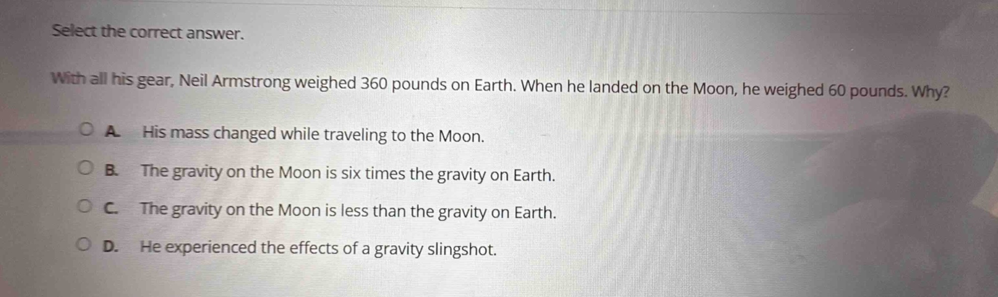 select the correct answer. with all his gear, neil armstrong weighed 360 pounds on earth. when he landed on the moon, he weighed 60 pounds. why? a. his mass changed while traveling to the moon. b. the gravity on the moon is six times the gravity on earth. c. the gravity on the moon is less than the gravity on earth. d. he experienced the effects of a gravity slingshot.
