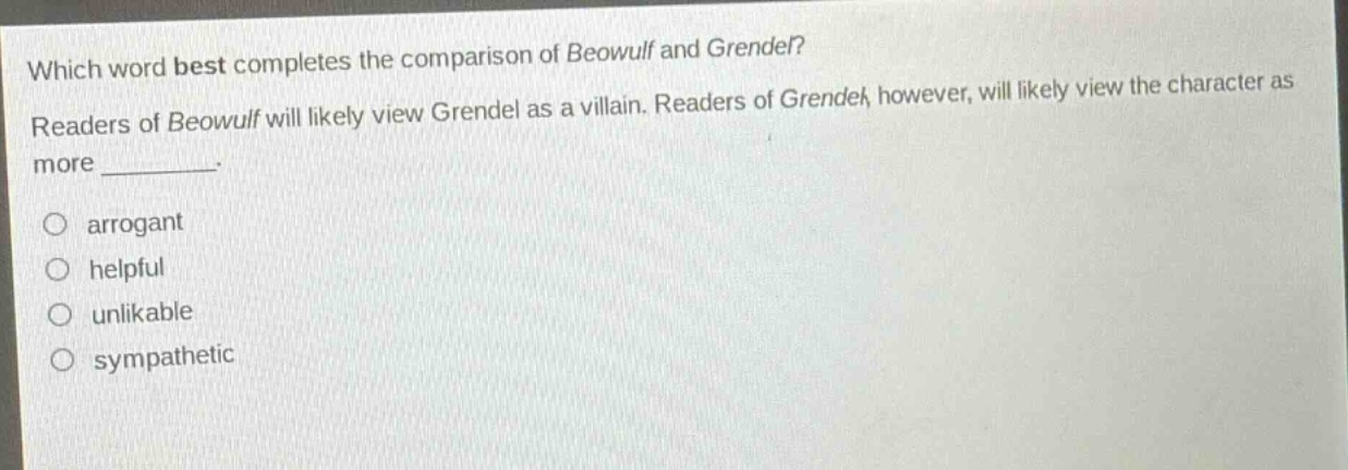 which word best completes the comparison of beowulf and grendel? readers of beowulf will likely view grendel as a villain. readers of grendel, however, will likely view the character as more ________. arrogant helpful unlikable sympathetic