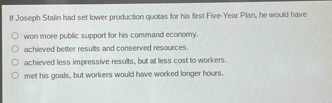if joseph stalin had set lower production quotas for his first five - year plan, he would have\nwon more public support for his command economy.\nachieved better results and conserved resources.\nachieved less impressive results, but at less cost to workers.\nmet his goals, but workers would have worked longer hours.