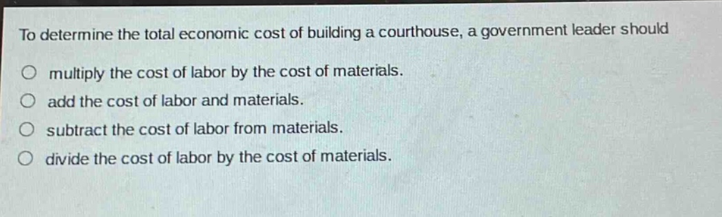 to determine the total economic cost of building a courthouse, a government leader should\nmultiply the cost of labor by the cost of materials.\nadd the cost of labor and materials.\nsubtract the cost of labor from materials.\ndivide the cost of labor by the cost of materials.