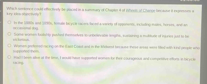 which sentence could effectively be placed in a summary of chapter 4 of wheels of change because it expresses a key idea objectively?\nin the 1880s and 1890s, female bicycle racers faced a variety of opponents, including males, horses, and an occasional dog.\nsome women foolishly pushed themselves to unbelievable lengths, sustaining a multitude of injuries just to be victorious.\nwomen preferred racing on the east coast and in the midwest because these areas were filled with kind people who supported them.\nhad i been alive at the time, i would have supported women for their courageous and competitive efforts in bicycle racing.