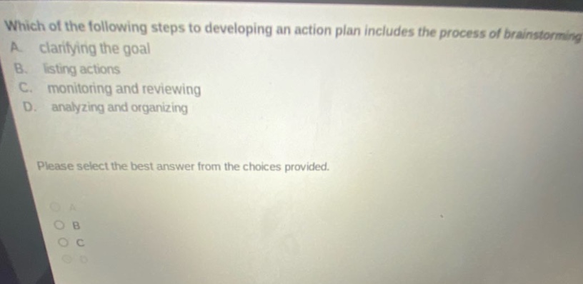 which of the following steps to developing an action plan includes the process of brainstorming? a. clarifying the goal b. listing actions c. monitoring and reviewing d. analyzing and organizing please select the best answer from the choices provided.