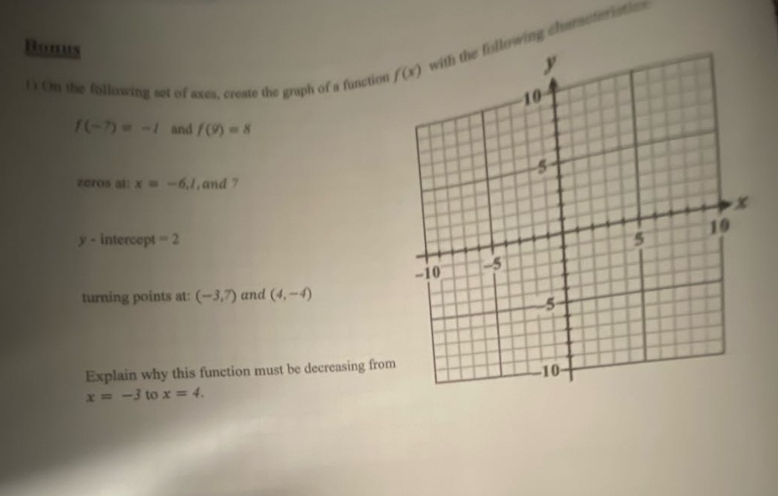 bonus 1) on the following set of axes, create the graph of a function f(x) with the following characteristics: f(-7)= -1 and f(9)=8 zeros at: x = -6,1, and 7 y - intercept = 2 turning points at: (-3,7) and (4,-4) explain why this function must be decreasing from x = -3 to x = 4.