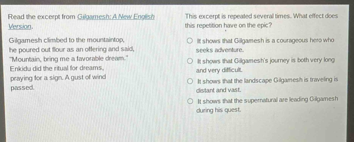 read the excerpt from gilgamesh: a new english version. gilgamesh climbed to the mountaintop, he poured out flour as an offering and said, \mountain, bring me a favorable dream.\ enkidu did the ritual for dreams, praying for a sign. a gust of wind passed. this excerpt is repeated several times. what effect does this repetition have on the epic? it shows that gilgamesh is a courageous hero who seeks adventure. it shows that gilgameshs journey is both very long and very difficult. it shows that the landscape gilgamesh is traveling is distant and vast. it shows that the supernatural are leading gilgamesh during his quest.