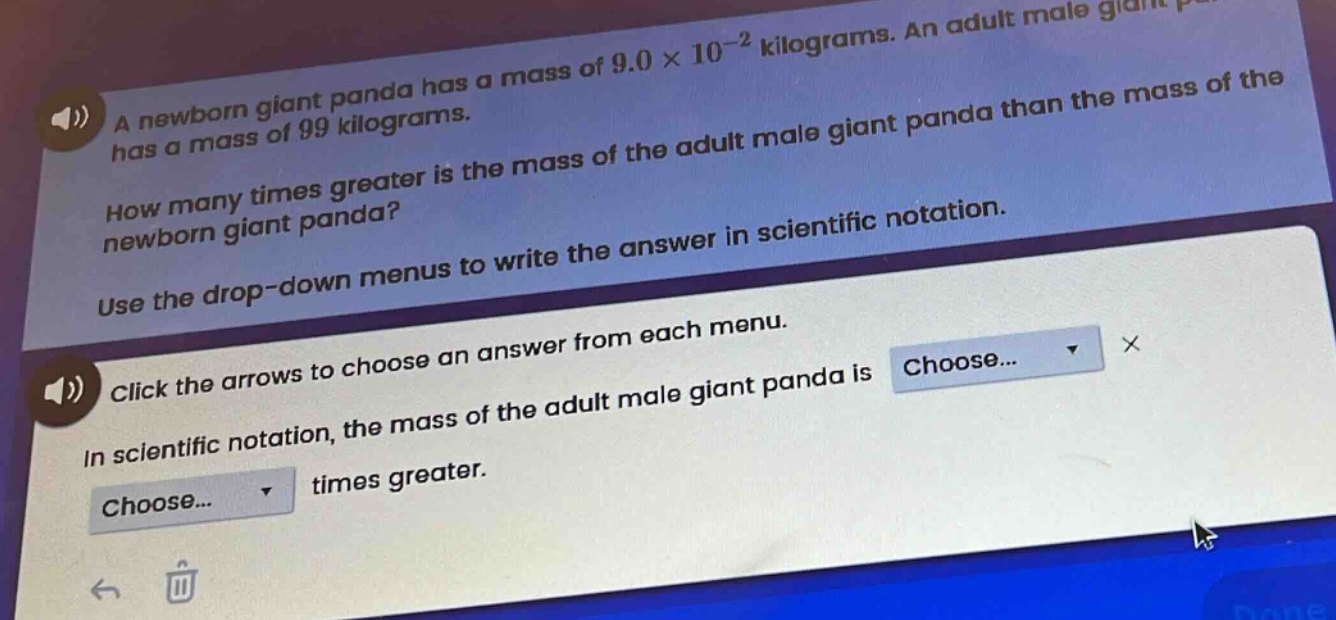 a newborn giant panda has a mass of 9.0×10⁻² kilograms. an adult male giant panda has a mass of 99 kilograms. how many times greater is the mass of the adult male giant panda than the mass of the newborn giant panda? use the drop - down menus to write the answer in scientific notation. click the arrows to choose an answer from each menu. in scientific notation, the mass of the adult male giant panda is choose... × choose... times greater.
