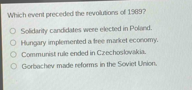 which event preceded the revolutions of 1989?\nsolidarity candidates were elected in poland.\nhungary implemented a free market economy.\ncommunist rule ended in czechoslovakia.\ngorbachev made reforms in the soviet union.
