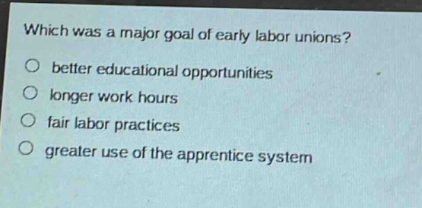 which was a major goal of early labor unions?\no better educational opportunities\no longer work hours\no fair labor practices\no greater use of the apprentice system