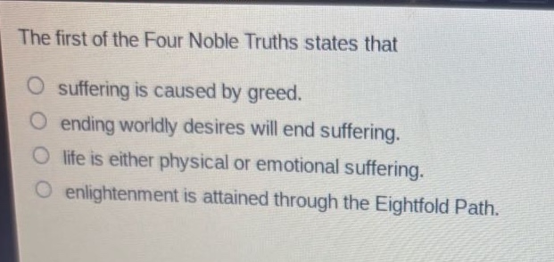 the first of the four noble truths states that\nsuffering is caused by greed.\nending worldly desires will end suffering.\nlife is either physical or emotional suffering.\nenlightenment is attained through the eightfold path.