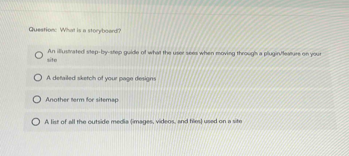 question: what is a storyboard? an illustrated step - by - step guide of what the user sees when moving through a plugin/feature on your site a detailed sketch of your page designs another term for sitemap a list of all the outside media (images, videos, and files) used on a site