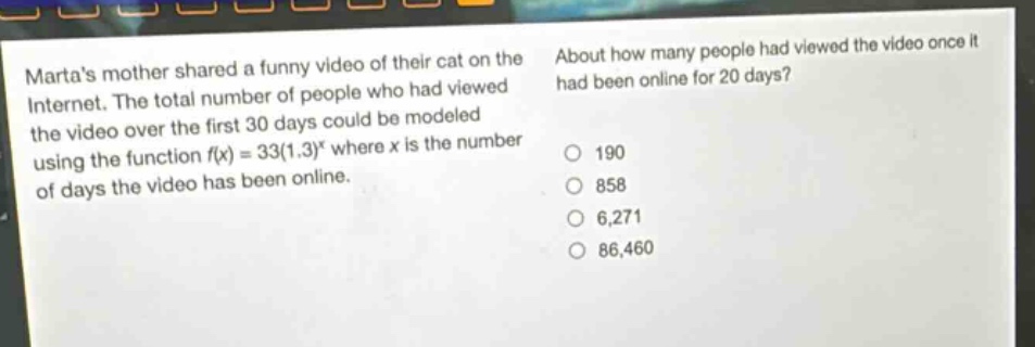 martas mother shared a funny video of their cat on the internet. the total number of people who had viewed the video over the first 30 days could be modeled using the function f(x) = 33(1.3)^x where x is the number of days the video has been online. about how many people had viewed the video once it had been online for 20 days? 190 858 6,271 86,460