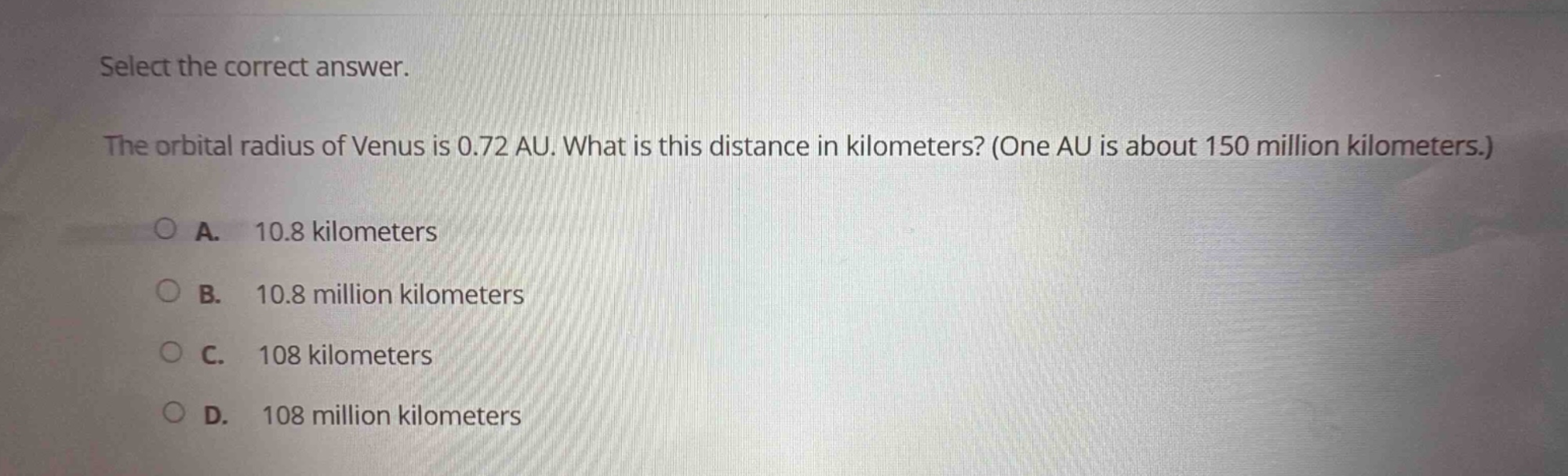 select the correct answer. the orbital radius of venus is 0.72 au. what is this distance in kilometers? (one au is about 150 million kilometers.) a. 10.8 kilometers b. 10.8 million kilometers c. 108 kilometers d. 108 million kilometers